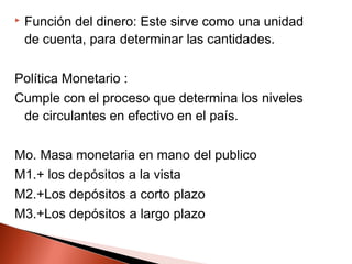  Función del dinero: Este sirve como una unidad
de cuenta, para determinar las cantidades.
Política Monetario :
Cumple con el proceso que determina los niveles
de circulantes en efectivo en el país.
Mo. Masa monetaria en mano del publico
M1.+ los depósitos a la vista
M2.+Los depósitos a corto plazo
M3.+Los depósitos a largo plazo
 
