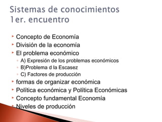  Concepto de Economía
 División de la economía
 El problema económico
◦ A) Expresión de los problemas económicos
◦ B)Problema d la Escasez
◦ C) Factores de producción
 formas de organizar económica
 Política económica y Política Económicas
 Concepto fundamental Economía
 Niveles de producción
 