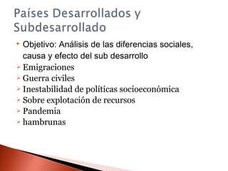  Objetivo: Análisis de las diferencias sociales,
causa y efecto del sub desarrollo
 Emigraciones
 Guerra civiles
 Inestabilidad de políticas socioeconómica
 Sobre explotación de recursos
 Pandemia
 hambrunas
 