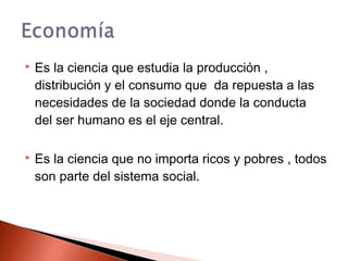  Es la ciencia que estudia la producción ,
distribución y el consumo que da repuesta a las
necesidades de la sociedad donde la conducta
del ser humano es el eje central.
 Es la ciencia que no importa ricos y pobres , todos
son parte del sistema social.
 