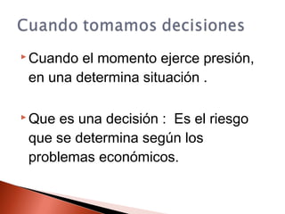 Cuando el momento ejerce presión,
en una determina situación .
 Que es una decisión : Es el riesgo
que se determina según los
problemas económicos.
 