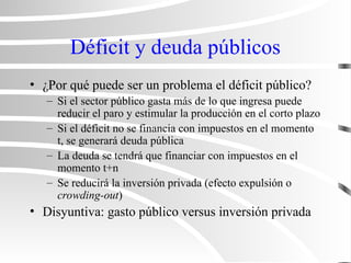 Déficit y deuda públicos
• ¿Por qué puede ser un problema el déficit público?
– Si el sector público gasta más de lo que ingresa puede
reducir el paro y estimular la producción en el corto plazo
– Si el déficit no se financia con impuestos en el momento
t, se generará deuda pública
– La deuda se tendrá que financiar con impuestos en el
momento t+n
– Se reducirá la inversión privada (efecto expulsión o
crowding-out)
• Disyuntiva: gasto público versus inversión privada
 
