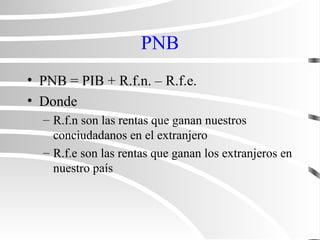 PNB
• PNB = PIB + R.f.n. – R.f.e.
• Donde
– R.f.n son las rentas que ganan nuestros
conciudadanos en el extranjero
– R.f.e son las rentas que ganan los extranjeros en
nuestro país
 
