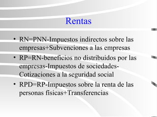 Rentas
• RN=PNN-Impuestos indirectos sobre las
empresas+Subvenciones a las empresas
• RP=RN-beneficios no distribuidos por las
empresas-Impuestos de sociedades-
Cotizaciones a la seguridad social
• RPD=RP-Impuestos sobre la renta de las
personas físicas+Transferencias
 