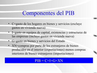 Componentes del PIB
• C=gasto de los hogares en bienes y servicios (excluye
gastos en vivienda nueva)
• I=gasto en equipos de capital, existencias y estructuras de
las empresas (incluye gastos en vivienda nueva)
• G=gasto en bienes y servicios del Estado
• XN=compras por parte de los extranjeros de bienes
producidos en el interior (exportaciones) menos compras
interiores de bienes extranjeros (importaciones)
PIB = C+I+G+XN
 