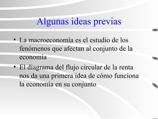 Algunas ideas previas
• La macroeconomía es el estudio de los
fenómenos que afectan al conjunto de la
economía
• El diagrama del flujo circular de la renta
nos da una primera idea de cómo funciona
la economía en su conjunto
 
