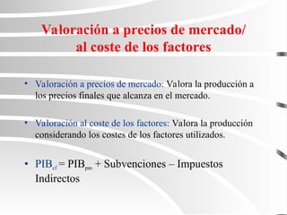 Valoración a precios de mercado/
al coste de los factores
• Valoración a precios de mercado: Valora la producción a
los precios finales que alcanza en el mercado.
• Valoración al coste de los factores: Valora la producción
considerando los costes de los factores utilizados.
• PIBcf = PIBpm + Subvenciones – Impuestos
Indirectos
 