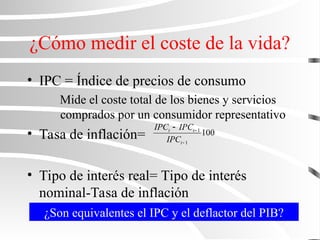 ¿Cómo medir el coste de la vida?
• IPC = Índice de precios de consumo
Mide el coste total de los bienes y servicios
comprados por un consumidor representativo
• Tasa de inflación=
• Tipo de interés real= Tipo de interés
nominal-Tasa de inflación
100
1
1



t
t
t
IPC
IPC
IPC
¿Son equivalentes el IPC y el deflactor del PIB?
 