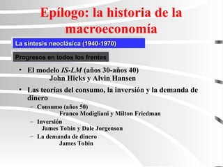 La síntesis neoclásica (1940-1970)
La síntesis neoclásica (1940-1970)
Epílogo: la historia de la
macroeconomía
• El modelo IS-LM (años 30-años 40)
John Hicks y Alvin Hansen
• Las teorías del consumo, la inversión y la demanda de
dinero
– Consumo (años 50)
Franco Modigliani y Milton Friedman
– Inversión
James Tobin y Dale Jorgenson
– La demanda de dinero
James Tobin
Progresos en todos los frentes
 