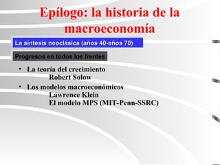 La síntesis neoclásica (años 40-años 70)
La síntesis neoclásica (años 40-años 70)
Epílogo: la historia de la
macroeconomía
• La teoría del crecimiento
Robert Solow
• Los modelos macroeconómicos
Lawrence Klein
El modelo MPS (MIT-Penn-SSRC)
Progresos en todos los frentes
 