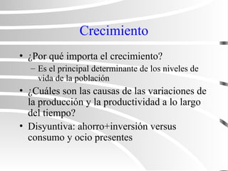 Crecimiento
• ¿Por qué importa el crecimiento?
– Es el principal determinante de los niveles de
vida de la población
• ¿Cuáles son las causas de las variaciones de
la producción y la productividad a lo largo
del tiempo?
• Disyuntiva: ahorro+inversión versus
consumo y ocio presentes
 