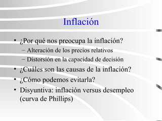 Inflación
• ¿Por qué nos preocupa la inflación?
– Alteración de los precios relativos
– Distorsión en la capacidad de decisión
• ¿Cuáles son las causas de la inflación?
• ¿Cómo podemos evitarla?
• Disyuntiva: inflación versus desempleo
(curva de Phillips)
 