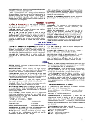 propriedades valorizadas, enquanto os profissionais liberais podem
aumentar seus honorários quando quiserem.
2. Sobre a balança comercial: com a inflação, os preços dos bens e
serviços produzidos internamente tendem a ficar mais caros que os
importados fazendo com que as pessoas aumentem suas
compras de mercadorias importadas, o que causa um déficit na
balança comercial. A alta taxação desses produtos é uma forma de
o governo evitar esse desequilíbrio.
3. Sobre as expectativas: num processo inflacionário, as incertezas
dos empresários a respeito de suas taxas de lucros futuras fazem
com que diminuam os investimentos, reduzindo a capacidade
produtiva do sistema econômico.
INFLACÃO DE DEMANDA: causada pelo aumento da demanda,
significando que há um excesso de procura dos bens e serviços.
POLÍTICA MONETÁRIA
POLÍTICA MONETÁRIA: são medidas adotadas
pelo governo que visam reduzir a quantidade de moeda
em circulação na economia.
POLÍTICA FISCAL: são medidas do governo que objetivam
diminuir a demanda através da carga tributária.
INFLACÃO DE CUSTOS: tem origem na oferta de bens e
serviços. É causada pela elevação dos custos de produção,
repassados para o consumidor através do aumento do preço do
produto. Um fator agravante é o controle do mercado, através do
monopólio ou oligopólio, que permite aos empresários obterem
lucros extraordinários através do aumento dos preços dos seus
produtos.
INDEXAÇÃO: é o reajuste do valor das parcelas dos
contratos, como salários, aluguéis, prestações, pela
inflação do período passado.
INÉRCIA INFLACIONÁRIA: é a resistência que os
preços de uma economia oferecem às políticas de
estabilização que atacam as causas primárias da inflação.
CONFLITO DISTRIBUÍTIVO: é a disputa entre trabalhadores e
empregados, tentando aumentar sua participação na renda. Os
trabalhadores lutam por aumentos de salários. Quando obtêm, os
empresários repassam esse aumento para os preços. Como resultado,
a inflação não diminui, mesmo se eliminada suas causas primárias.
MACROECONOMIA
ECONOMIA INTERNACIONAL
TEORIA DAS VANTAGENS COMPARATIVAS: diz que os
países devem especializar-se na produção de bens que possuem
vantagens comparativas, para trocá-los por bens produzidos nas
mesmas condições em outros países. Dessa maneira, aumenta-se o
nível de bem-estar dos países envolvidos no comércio internacional.
BALANÇO DE PAGAMENTOS: é o registro contábil das
transações de um país com outros países num determinado
período.
TAXA DE CÂMBIO: é o preço das moedas estrangeiras em
termos de moeda nacional.
MERCADO DE DIVISAS: é onde se encontram a oferta e a
demanda por divisas, que determinam a taxa de câmbio.
SISTEMA MONETÁRIO INTERNACIONAL: é o conjunto
de regras que define o padrão dos pagamentos internacionais.
TAXA FLUTUANTE DE CÂMBIO: taxa de câmbio que é
determinada no mercado através da oferta e demanda de divisas.
MOEDA
MOEDA: Qualquer objeto que sirva como meio de troca em
um sistema econômico;
MOEDA METÁLICA: moeda cunhada em metal precioso
que trazia impresso o seu peso. Atualmente, são cunhadas
em metal não precioso, trazendo impresso o seu valor.
PAPEL-MOEDA: surgiu com a emissão de recibos pelos
cunhadores, e assegurava ao seu portador uma certa
quantidade de ouro expressa no documento. Atualmente, é
a moeda emitida pelos bancos centrais de cada país.
MOEDA-ESCRITURAL: Foi criada pelo sistema bancário.
Emprestavam os valores acima do lastro do sistema bancário.
ENCAIXE: O Banco Central determina uma porcentagem que podem
ser emprestada sobre os depósitos efetuados em um banco.
MOEDA FIDUCIÁRIA: Moeda que tem curso obrigatório, por Lei,
em um país. No Brasil a Moeda Fiduciária é o Real - R$. originalmente
introduzida no sistema bancário como depósito em um dos bancos
componentes do sistema.
PADRÃO-OURO: sistema monetário em que o papel-moeda
emitido pelas autoridades monetárias tem uma relação com a
quantidade de ouro que o país possui. Atualmente, não é mais
seguido. [Foi encerrado em 1973].
PRINCIPAIS FUNÇÕES DA MOEDA
•Intermediário de trocas; •Medida de valor;
•Reserva de Valor; •Liberatória;
•Padrão de pagamentos diferidos; •Instrumento de poder.
Intermediário de Trocas: Esta função permite a superação de
economia de escambo e a passagem à economia monetária;
Medida de valor: a utilização generalizada da moeda implica
na criação de uma unidade-padrão de medida pela qual são
convertidos os valores de todos bens e serviços;
Reserva de valor: outra função exercida pela moeda, pois pode
servir como uma reserva de valor, desde o momento que é recebida
até o instante em que é gasta por quem a detenha.
Poder Liberatório: o poder de saldar dívidas, liquidar débitos,
livrar seu detentor de sair de uma posição passiva. Esta
particularidade da moeda dá-se o nome de: poder liberatório.
Padrão de pagamentos diferidos: À medida que a moeda
tem, sob garantido do Estado, o poder de saldar dívidas, sendo
ademais, uma medida de valor, ela torna, automaticamente, padrão
de pagamentos diferidos. Esta função da moeda resulta de sua
capacidade de facilitar a distribuição de pagamentos ao longo do
tempo, que para concessão de crédito ou de diferentes formas de
adiantamentos.
Características essenciais da moeda.
As características mais relevantes da moeda, estudada
desde Adam Smith são as seguintes:
•Indestrutibilidade e inalterabilidade; •Homogeneidade;
•Divisibilidade; •Transferibilidade
•Facilidade de manuseio e transporte.
Indestrutibilidade e inalterabilidade: A moeda deve ser
suficientemente durável, no sentido de que não destrua ou se
deteriore com o seu manuseio. Além disso Indestrutibilidade e
inalterabilidade são obstáculos à sua falsificação, constituindo-se, em
elementos de fundamental importância para a confiança e a aceitação
geral da moeda.
Meios de pagamentos.- Base monetária.
M1 - Papel-moeda em poder do público + os depósitos a
vista (nos bancos comerciais);
M2 - M1 + títulos federais;
M3 - M2 + depósitos de poupança;
M4 - M3 + depósitos a prazo.
2
 