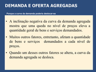DEMANDA E OFERTA AGREGADAS
Porque a curva da demanda poderia deslocar-se


• A inclinação negativa da curva da demanda agregada
  mostra que uma queda no nível de preços eleva a
  quantidade geral de bens e serviços demandados.
• Muitos outros fatores, entretanto, afetam a quantidade
  de bens e serviços demandados a cada nível de
  preços.
• Quando um desses outros fatores se altera, a curva da
  demanda agregada se desloca.
 