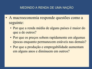 MEDINDO A RENDA DE UMA NAÇÃO


• A macroeconomia responde questões como a
  seguinte:
  • Por que a renda média de alguns países é maior do
    que a de outros?
  • Por que os preços sobem rapidamente em algumas
    épocas enquanto permanecem estáveis nas demais?
  • Por que a produção e empregabilidade aumentam
    em alguns anos e diminuem em outros?
 