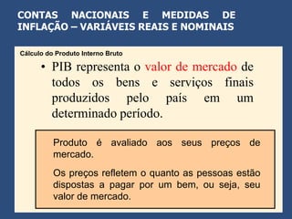 CONTAS NACIONAIS E MEDIDAS DE
INFLAÇÃO – VARIÁVEIS REAIS E NOMINAIS

Cálculo do Produto Interno Bruto

      • PIB representa o valor de mercado de
        todos os bens e serviços finais
        produzidos pelo país em um
        determinado período.

          Produto é avaliado aos seus preços de
          mercado.
          Os preços refletem o quanto as pessoas estão
          dispostas a pagar por um bem, ou seja, seu
          valor de mercado.
 