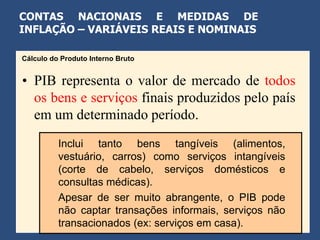 CONTAS NACIONAIS E MEDIDAS DE
INFLAÇÃO – VARIÁVEIS REAIS E NOMINAIS

Cálculo do Produto Interno Bruto


• PIB representa o valor de mercado de todos
  os bens e serviços finais produzidos pelo país
  em um determinado período.
          Inclui tanto bens tangíveis (alimentos,
          vestuário, carros) como serviços intangíveis
          (corte de cabelo, serviços domésticos e
          consultas médicas).
          Apesar de ser muito abrangente, o PIB pode
          não captar transações informais, serviços não
          transacionados (ex: serviços em casa).
 