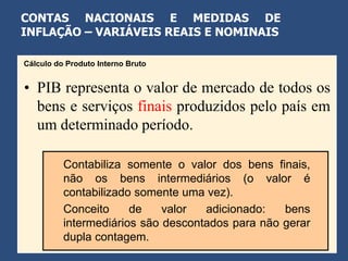 CONTAS NACIONAIS E MEDIDAS DE
INFLAÇÃO – VARIÁVEIS REAIS E NOMINAIS

Cálculo do Produto Interno Bruto


• PIB representa o valor de mercado de todos os
  bens e serviços finais produzidos pelo país em
  um determinado período.

          Contabiliza somente o valor dos bens finais,
          não os bens intermediários (o valor é
          contabilizado somente uma vez).
          Conceito     de    valor  adicionado:   bens
          intermediários são descontados para não gerar
          dupla contagem.
 