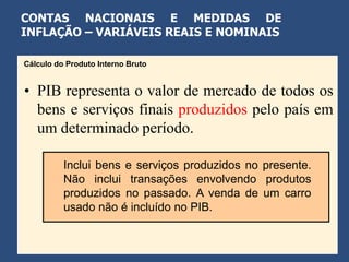 CONTAS NACIONAIS E MEDIDAS DE
INFLAÇÃO – VARIÁVEIS REAIS E NOMINAIS

Cálculo do Produto Interno Bruto


• PIB representa o valor de mercado de todos os
  bens e serviços finais produzidos pelo país em
  um determinado período.

          Inclui bens e serviços produzidos no presente.
          Não inclui transações envolvendo produtos
          produzidos no passado. A venda de um carro
          usado não é incluído no PIB.
 