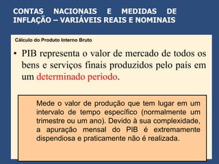 CONTAS NACIONAIS E MEDIDAS DE
INFLAÇÃO – VARIÁVEIS REAIS E NOMINAIS

Cálculo do Produto Interno Bruto


• PIB representa o valor de mercado de todos os
  bens e serviços finais produzidos pelo país em
  um determinado período.

        Mede o valor de produção que tem lugar em um
        intervalo de tempo específico (normalmente um
        trimestre ou um ano). Devido à sua complexidade,
        a apuração mensal do PIB é extremamente
        dispendiosa e praticamente não é realizada.
 
