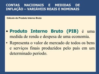 CONTAS NACIONAIS E MEDIDAS DE
INFLAÇÃO – VARIÁVEIS REAIS E NOMINAIS

Cálculo do Produto Interno Bruto




• Produto Interno Bruto (PIB) é uma
  medida de renda e despesa de uma economia.
• Representa o valor de mercado de todos os bens
  e serviços finais produzidos pelo país em um
  determinado período.
 