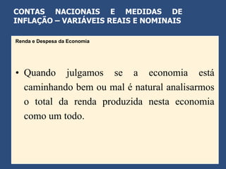 CONTAS NACIONAIS E MEDIDAS DE
INFLAÇÃO – VARIÁVEIS REAIS E NOMINAIS

Renda e Despesa da Economia




• Quando julgamos se a economia está
  caminhando bem ou mal é natural analisarmos
  o total da renda produzida nesta economia
  como um todo.
 