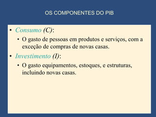 OS COMPONENTES DO PIB


• Consumo (C):
  • O gasto de pessoas em produtos e serviços, com a
    exceção de compras de novas casas.
• Investimento (I):
  • O gasto equipamentos, estoques, e estruturas,
    incluindo novas casas.
 