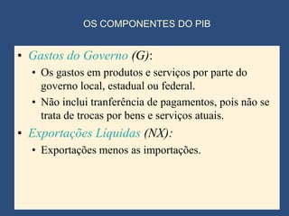 OS COMPONENTES DO PIB


• Gastos do Governo (G):
  • Os gastos em produtos e serviços por parte do
    governo local, estadual ou federal.
  • Não inclui tranferência de pagamentos, pois não se
    trata de trocas por bens e serviços atuais.
• Exportações Líquidas (NX):
  • Exportações menos as importações.
 