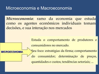 Microeconomia e Macroeconomia

   Microeconomia: ramo da economia que estuda
   como os agentes econômicos individuais tomam
   decisões, e sua interação nos mercados


                Estuda o comportamento de produtores e
                consumidores no mercado.
MICROECONOMIA   Seu foco: estratégias da firma; comportamento
                do consumidor; determinação de preços,
                quantidades e custos; tendências setoriais; ...
 
