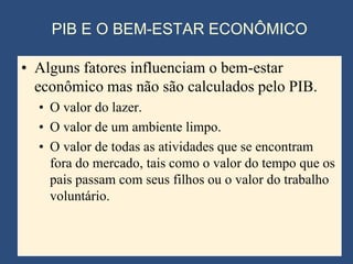PIB E O BEM-ESTAR ECONÔMICO

• Alguns fatores influenciam o bem-estar
  econômico mas não são calculados pelo PIB.
  • O valor do lazer.
  • O valor de um ambiente limpo.
  • O valor de todas as atividades que se encontram
    fora do mercado, tais como o valor do tempo que os
    pais passam com seus filhos ou o valor do trabalho
    voluntário.
 