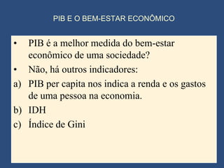 PIB E O BEM-ESTAR ECONÔMICO


•  PIB é a melhor medida do bem-estar
   econômico de uma sociedade?
• Não, há outros indicadores:
a) PIB per capita nos indica a renda e os gastos
   de uma pessoa na economia.
b) IDH
c) Índice de Gini
 