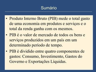 Sumário

• Produto Interno Bruto (PIB) mede o total gasto
  de uma economia em produtos e serviços e o
  total da renda ganha com os mesmos.
• PIB é o valor de mercado de todos os bens e
  serviços produzidos em um país em um
  determinado período de tempo.
• PIB é dividido entre quatro componentes de
  gastos: Consumo, Investimento, Gastos do
  Governo e Exportações Líquidas.
 