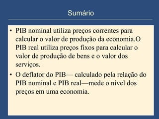 Sumário

• PIB nominal utiliza preços correntes para
  calcular o valor de produção da economia.O
  PIB real utiliza preços fixos para calcular o
  valor de produção de bens e o valor dos
  serviços.
• O deflator do PIB— calculado pela relação do
  PIB nominal e PIB real—mede o nível dos
  preços em uma economia.
 