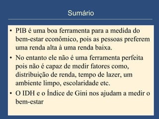 Sumário

• PIB é uma boa ferramenta para a medida do
  bem-estar econômico, pois as pessoas preferem
  uma renda alta à uma renda baixa.
• No entanto ele não é uma ferramenta perfeita
  pois não é capaz de medir fatores como,
  distribuição de renda, tempo de lazer, um
  ambiente limpo, escolaridade etc.
• O IDH e o Índice de Gini nos ajudam a medir o
  bem-estar
 