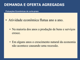 DEMANDA E OFERTA AGREGADAS
Flutuações Econômicas de curto-prazo




• Atividade econômica flutua ano a ano.

    • Na maioria dos anos a produção de bens e serviços
      cresce.

    • Em alguns anos o crescimento natural da economia
      não acontece causando uma recessão.
 