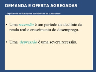 DEMANDA E OFERTA AGREGADAS
Explicando as flutuações econômicas de curto-prazo




• Uma recessão é um período de declínio da
  renda real e crescimento do desemprego.

• Uma depressão é uma severa recessão.
 