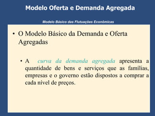 Modelo Oferta e Demanda Agregada

          Modelo Básico das Flutuações Econômicas


• O Modelo Básico da Demanda e Oferta
  Agregadas

  • A curva da demanda agregada apresenta a
    quantidade de bens e serviços que as famílias,
    empresas e o governo estão dispostos a comprar a
    cada nível de preços.
 