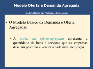 Modelo Oferta e Demanda Agregada
            Modelo Básico das Flutuações Econômicas



• O Modelo Básico da Demanda e Oferta
  Agregadas

  • A curva da oferta-agregada apresenta a
    quantidade de bens e serviços que as empresas
    desejam produzir e vender a cada nível de preços.
 