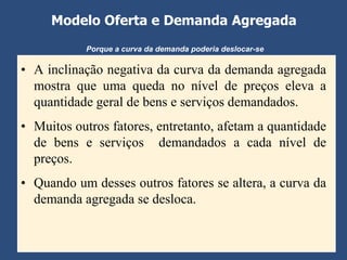 Modelo Oferta e Demanda Agregada
           Porque a curva da demanda poderia deslocar-se

• A inclinação negativa da curva da demanda agregada
  mostra que uma queda no nível de preços eleva a
  quantidade geral de bens e serviços demandados.
• Muitos outros fatores, entretanto, afetam a quantidade
  de bens e serviços demandados a cada nível de
  preços.
• Quando um desses outros fatores se altera, a curva da
  demanda agregada se desloca.
 