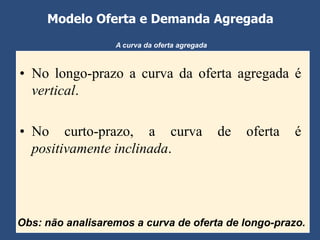 Modelo Oferta e Demanda Agregada
                  A curva da oferta agregada



• No longo-prazo a curva da oferta agregada é
  vertical.

• No curto-prazo, a curva                      de   oferta   é
  positivamente inclinada.




Obs: não analisaremos a curva de oferta de longo-prazo.
 