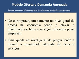 Modelo Oferta e Demanda Agregada
  Porque a curva da oferta agregada é positamente inclinada no curto-prazo




• No curto-prazo, um aumento no nível geral de
  preços na economia tende a elevar a
  quantidade de bens e serviços ofertados pelas
  empresas.
• Uma queda no nível geral de preços tende a
  reduzir a quantidade ofertada de bens e
  serviços.
 
