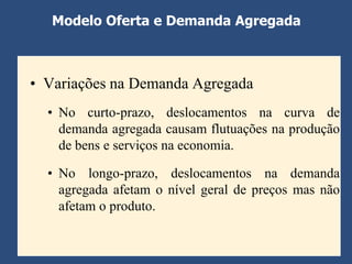 Modelo Oferta e Demanda Agregada



• Variações na Demanda Agregada
  • No curto-prazo, deslocamentos na curva de
    demanda agregada causam flutuações na produção
    de bens e serviços na economia.

  • No longo-prazo, deslocamentos na demanda
    agregada afetam o nível geral de preços mas não
    afetam o produto.
 