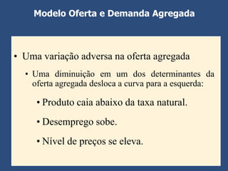 Modelo Oferta e Demanda Agregada



• Uma variação adversa na oferta agregada
  • Uma diminuição em um dos determinantes da
    oferta agregada desloca a curva para a esquerda:

     • Produto caia abaixo da taxa natural.
     • Desemprego sobe.
     • Nível de preços se eleva.
 