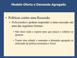 Modelo Oferta e Demanda Agregada



• Políticas contra uma Recessão
  • Policymakers podem responder a uma recessão em
    uma das seguintes formas:
     • Não fazer nada e esperar para que preços e salários se
       ajustem.

     • Tomar uma atitude e aumentar a demanda agregada se
       utilizando de política monetária e fiscal.
 