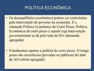 POLÍTICA ECONÔMICA

• Os desequilíbrios econômicos podem ser controlados
  pela intervenção do governo na economia. É a
  chamada Política Econômica de Curto Prazo. Política
  Econômica de curto prazo é aquela cuja intervenção
  governamental se dá pelo lado da DA (demanda
  agregada).

• Estudaremos apenas a política de curto prazo. O longo
  prazo são ocorrências (privadas ou públicas) do lado
  da AO (oferta agregada)
 