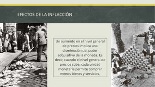 EFECTOS DE LA INFLACCIÓN
Un aumento en el nivel general
de precios implica una
disminución del poder
adquisitivo de la moneda. Es
decir, cuando el nivel general de
precios sube, cada unidad
monetaria permite comprar
menos bienes y servicios.
 