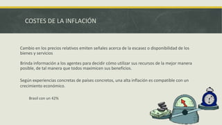 COSTES DE LA INFLACIÓN
Cambio en los precios relativos emiten señales acerca de la escasez o disponibilidad de los
bienes y servicios
Brinda información a los agentes para decidir cómo utilizar sus recursos de la mejor manera
posible, de tal manera que todos maximicen sus beneficios.
Según experiencias concretas de países concretos, una alta inflación es compatible con un
crecimiento económico.
Brasil con un 42%
 
