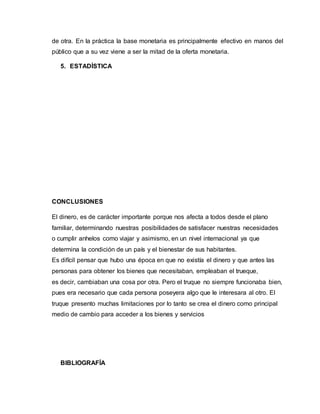 de otra. En la práctica la base monetaria es principalmente efectivo en manos del
público que a su vez viene a ser la mitad de la oferta monetaria.
5. ESTADÍSTICA
CONCLUSIONES
El dinero, es de carácter importante porque nos afecta a todos desde el plano
familiar, determinando nuestras posibilidades de satisfacer nuestras necesidades
o cumplir anhelos como viajar y asimismo, en un nivel internacional ya que
determina la condición de un país y el bienestar de sus habitantes.
Es difícil pensar que hubo una época en que no existía el dinero y que antes las
personas para obtener los bienes que necesitaban, empleaban el trueque,
es decir, cambiaban una cosa por otra. Pero el truque no siempre funcionaba bien,
pues era necesario que cada persona poseyera algo que le interesara al otro. El
truque presento muchas limitaciones por lo tanto se crea el dinero como principal
medio de cambio para acceder a los bienes y servicios
BIBLIOGRAFÍA
 