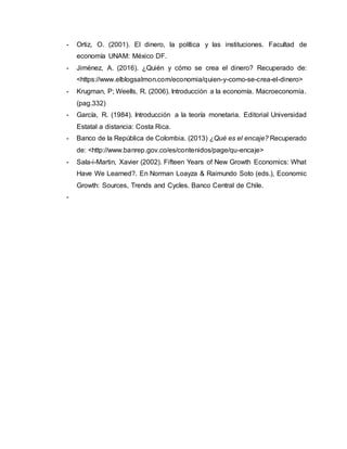 - Ortiz, O. (2001). El dinero, la política y las instituciones. Facultad de
economía UNAM: México DF.
- Jiménez, A. (2016). ¿Quién y cómo se crea el dinero? Recuperado de:
<https://www.elblogsalmon.com/economia/quien-y-como-se-crea-el-dinero>
- Krugman, P; Weells, R. (2006). Introducción a la economía. Macroeconomía.
(pag.332)
- García, R. (1984). Introducción a la teoría monetaria. Editorial Universidad
Estatal a distancia: Costa Rica.
- Banco de la República de Colombia. (2013) ¿Qué es el encaje? Recuperado
de: <http://www.banrep.gov.co/es/contenidos/page/qu-encaje>
- Sala-i-Martin, Xavier (2002). Fifteen Years of New Growth Economics: What
Have We Learned?. En Norman Loayza & Raimundo Soto (eds.), Economic
Growth: Sources, Trends and Cycles. Banco Central de Chile.
-
 