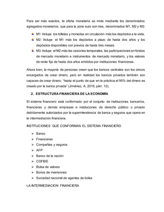 Para ser más exactos, la oferta monetaria se mide mediante los denominados
agregados monetarios, que para la zona euro son tres, denominados M1, M2 y M3:
M1: Incluye los billetes y monedas en circulación más los depósitos a la vista.
M2: Incluye el M1 más los depósitos a plazo de hasta dos años y los
depósitos disponibles con previos de hasta tres meses.
M3: Incluye el M2 más las cesiones temporales, las participaciones en fondos
de mercado monetario e instrumentos de mercado monetario, y los valores
de renta fija de hasta dos años emitidos por instituciones financieras.
Ahora bien, la mayoría de personas creen que los bancos centrales son los únicos
encargados de crear dinero, pero en realidad los bancos privados también son
capaces de crear dinero, “hasta el punto de que en la práctica el 95% del dinero es
creado por la banca privada” (Jiménez, A. 2016, párr. 12).
2. ESTRUCTURA FINANCIERA DE LA ECONOMÍA
El sistema financiero está conformado por el conjunto de instituciones bancarios,
financieras y demás empresas e instituciones de derecho público o privado
debidamente autorizados por la superintendencia de banca y seguros que opera en
la intermediación financiera.
INSTITUCIONES QUE CONFORMAN EL SISTEMA FINANCIERO
 Banco
 Financieras
 Compañías y seguros
 AFP
 Banco de la nación
 COFIDE
 Bolsa de valores
 Bonos de inversiones
 Sociedad nacional de agentes de bolsa
LA INTERMEDIACION FINANCIERA
 
